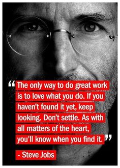 "The only way to do great work is to love what you do. If you haven't found it yet, keep looking. Don't settle. As with all matters of the heart, you'll know when you find it." -- Steve Jobs Work Quotes, Quotable Quotes, True Words, Great Quotes, Inspire Me, Inspirational Words, Cool Words