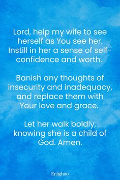 Prayer for My Wife's Self-Confidence: Lord, help my wife to see herself as You see her. Instill in her a sense of self-confidence and worth. Banish any thoughts of insecurity and inadequacy, and replace them with Your love and grace. Let her walk boldly, knowing she is a child of God. Amen.