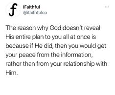 the reason why god doesn't reveal his entire plan to you all at once is because if he did then you would get your peace from the information, rather than from your