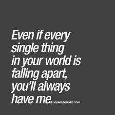 Even if every single thing in your world is falling apart, you’ll always have me. ❤️  When you REALLY, REALLY love someone you automatically want to be there for him or her. Your love is so strong that you will be there when things get though. You will be there even if every single thing in his or her world is falling apart. That’s true love. ❤️  www.lovablequote.com for all our love quotes! Quotes Love For Him, Our Love Quotes, Love For Him, You Quotes, Ideas Quotes