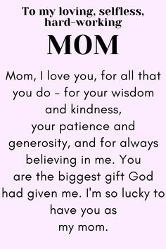 Message for Mom that says:

"To my loving, selfless,
hard-working MOM

Mom, I love you, for all that you do - for your wisdom and kindness, your patience and generosity, and for always believing in me. You are the biggest gift God had given me. I'm so lucky to have you as my mom.

Love, your daughter." Your The Best Mom Quotes, Wonderful Mom Quotes, Meaning Of Mom Quotes, Things To Say To Your Mom On Mothers Day, Thank You Mother Quotes, To Mother From Daughter Quotes, Thanking Mother Quotes, Mothers Day Thank You Quotes