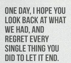 a black and white quote with the words one day, i hope you look back at what we had, and regret every single thing you did to let end