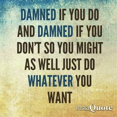 a quote that says, if you do and damaged if you don't so you might