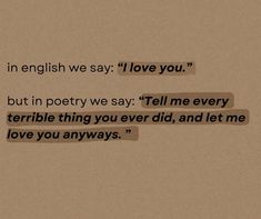 an image of some type of text on a piece of paper with the words in english we say love you but in poetry we say tell me every terrible thing you ever did, and let me