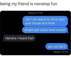 two texts that say, being my friend is not stop fun joe am about to drive past your house and honk alright get ready here comes yes we did it