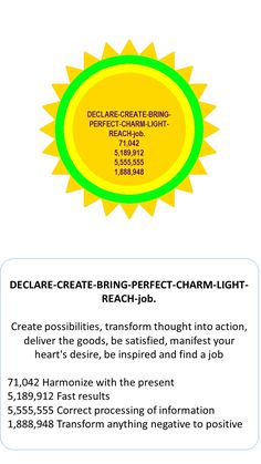 DECLARE-CREATE-BRING-PERFECT-CHARM-LIGHT-REACH-job.
Use the energy circle and put the jobseekers name in it.   
Create possibilities, transform thought into action, deliver the goods, be satisfied, manifest your heart's desire, be inspired and find a job
 
71,042 Harmonize with the present5,189,912 Fast results5,555,555 Correct processing of information1,888,948 Transform anything negative to positive Switch Word, Negative To Positive, Perfect Job, Job Seeking, Healing Codes, Switch Words, Blue Iris, Best Job