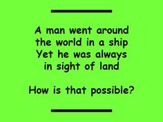 a man went around the world in a ship yet he was always in sight of land how is that possible?