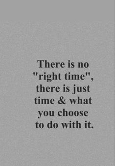 there is no right time, there is just time and what you choose to do with it