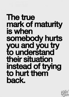 the true mark of matruity is when somebody hurts you and you try to understand their situation instead of trying to hurt them back