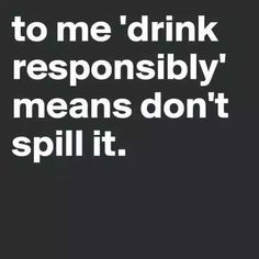 a black and white photo with the words to me drink responsiblely, means don't spill it