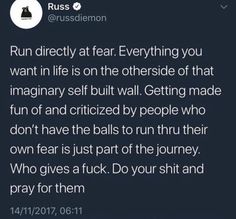 run directly at fear. everything you want in life is on the otherside of that imaginary self built wall. getting made fun of and criticized by people who dont have the balls to run thru their own fear is just part of the journey. who gives a fuck. do your shit and pray for them. Pray For Them, Positive Self Affirmations, Right Time, Self Improvement Tips, Positive Affirmations