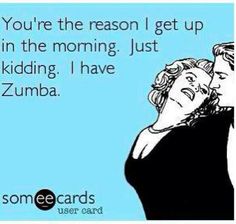 someecards you're the reason i get up in the morning just kidding i have zumba