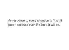 a white background with the words my response to every situation is it's all good because even if it isn't, it will be