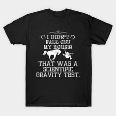 Funny sarcastic 'rider from horse fallen' design with the saying: "I didn't fall off my horse! That was a scientific gravity test". Perfect gift tee for riders, equestrian and jokes loving people. Find the ground with the help of your horse. -- Choose from our vast selection of Crewneck and V-Neck T-Shirts to match with your favorite design to make the perfect graphic T-Shirt. Pick your favorite: Classic, Boxy, Tri-Blend, V-Neck, or Premium. Customize your color! For men and women. Horse Shirts Vinyl, Gravity Science, Horse Tshirt Ideas, Horse Sweater, Horse Riding Equestrian, Funny Horse Tshirts, Horse Sweatshirts, Science Tshirts, Horse Shirt