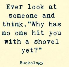 a quote that reads, ever look at someone and think why has no one hit you with a shovel yet?