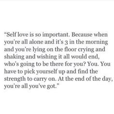 Self love is so important. Because when you're all alone and it's 3 in the morning and you're lying on the floor crying and shaking and wishing it all would end, who's going to be there for you? You. You have to pick yourself up and find the strength to carry on. At the end of the day, you're all you've got. Love Is Important, Now Quotes, Inspirerende Ord, Motiverende Quotes, Breakup Quotes, Self Love Quotes, A Quote, Pretty Words, The Words