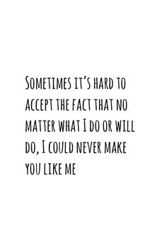 someones it's hard to accept the fact that no matter what i do or will do, i could never make you like me