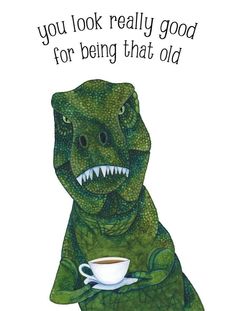 a dinosaur holding a cup of coffee with the caption you look really good for being that old