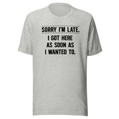 Elevate your wardrobe with the hilarious and relatable "Sorry I'm Late I Got Here As Soon As I Wanted To" t-shirt, now available from Kooskadoo! Tired of the same old excuses for running behind schedule? This unisex Bella-Canvas tee offers a refreshingly honest and humorous twist on the classic apology. Perfect for anyone who marches to the beat of their own drum, this tee is a playful way to embrace your unique sense of timing and priorities. Crafted with comfort and style in mind, this tee is Funny Text Print Relaxed Shirt, Funny Text Print Shirt With Relaxed Fit, Funny Relaxed Fit Shirt With Text Print, Funny Text Relaxed Fit T-shirt, Funny Cotton Tops With Custom Text, Funny Short Sleeve Tops With Custom Text, Statement Tees, Bella Canvas Tees, Funny T Shirt