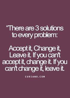 there are 3 solutions to every problem accept it change it leave it if you can't accept it, change it if you can't