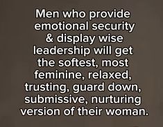 a man who provides emotion and security & displays wise leadership will get the softest, most feminine, relaxed, trusting, guard down, sublimely,