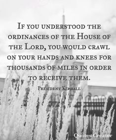 a black and white photo with the quote if you understand the ordinances of the house of the lord, you would crawl on your hands and knees for thousands of miles in order to receive them