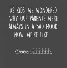 the words as kids, we wondered why our parents were always in a bad mood now, we're like