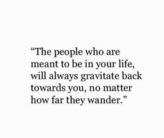 the people who are meant to be in your life, will always gravite back towards you, no matter how far they wander