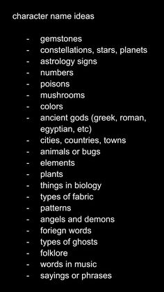 character name ideas

gemstones
constellations, stars, planets
astrology signs
numbers
poisons
mushrooms
colors 
ancient gods (greek, roman, egyptian, etc)
cities, countries, towns
animals or bugs
elements 
plants
things in biology
types of fabric
patterns
angels and demons
foreign words
types of ghosts
folklore
words in music
sayings or phrases Female Villain Oc Art, Name Ideas For Stories, Ghost Oc Ideas, Oc World Ideas, Oc Creation Guide, Names For Villains, Oc Story Ideas, Name Prompts, Lore Ideas For Ocs