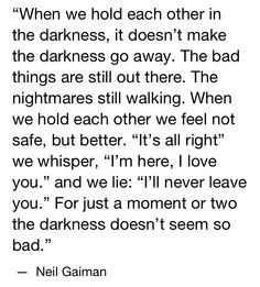 When we hold each other in the darkness, it doesn't make the darkness go away. The bad things are still out there. The nightmares still walking. When we hold each other we fell not safe, but better. "I'm here, I love you." and we lie: "I'll never leave you ." For just a moment or two the darkness doesn't seem so bad." -Neil Gaiman The Sandman Neil Gaiman, Ghost Poems, Head Quotes, Being There For Someone Quotes, Sandman Neil Gaiman, Collective Soul, Missing You Love, Poetic Words