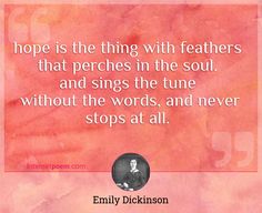 "Hope is the thing with feathers
That perches in the soul.
And sings the tune
Without the words, and never stops at all."
 - Emily Dickinson -