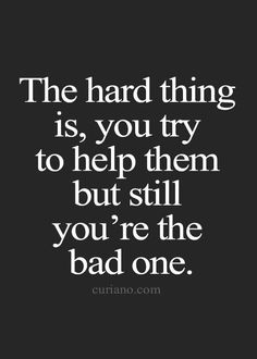 the hard thing is, you try to help them but still you're the bad one