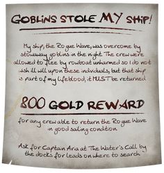 A dirt-smudged and coffee-stained medieval fantasy style parchment reads: Goblins stole MY ship! My ship, the Rogue Wave, was overcome by stowaway goblins in the night. The crew were allowed to flee by rowboat unharmed so I do not wish ill will upon these individuals, but that ship is part of my lifeblood; it MUST be returned. 800 gold reward for any crew able to return the Rogue Wave in good sailing condition. Ask for Captain Aria at The Water's Call by the docks for leads on where to search. Dnd Adventure Ideas, Dnd Pirates, Dnd Pirate, Game Suggestions