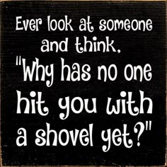 a sign that says, ever look at someone and think why has no one hit you with a shovel yet?