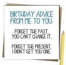 a birthday card that says,'happy birthday advice from me to you forget the past you can't change it forget the present i didn't get you one