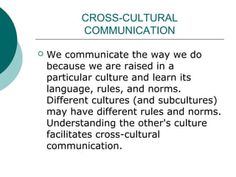 cross - cultural communication we communicate the way we do because we are raised in a particular culture and learn its language, rules, and norms