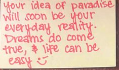 a piece of paper with writing on it that says, your idea of paradise will soon be your everyday reality dreams do come true and life can be easy