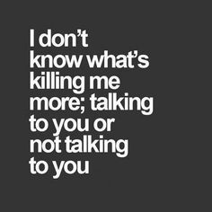 i don't know what's killing me more, talking to you or not talking to you