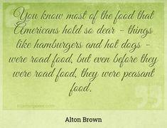 "You know most of the food that Americans hold so dear - things like hamburgers and hot dogs - were road food, but even before they were road food, they were peasant food."
 - Alton Brown -