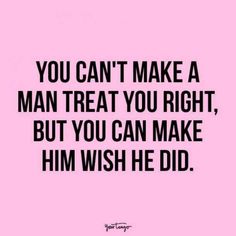 the quote you can't make a man treat you right, but you can make him wish he did