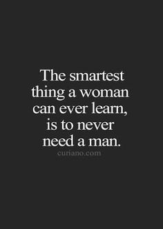 the smartest thing a woman can ever learn, is to never need a man