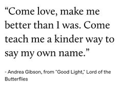 an image with the quote'come love, make me better than i was gone teach me a kinder way to say my own name '