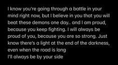 I know you’re going through a battle in your mind right now, but I believe in you that you will beat these demons one day.. and I am proud, because you keep fighting. I will always be proud of you, because you are so strong. Just know there’s a light at the end of the darkness, even when the road is long.
I’ll always be by your side. Paragraph To Cheer Him Up, Proud Text For Him, Message For Overthinker Boyfriend, Text To Motivate Your Boyfriend, Love Quotes To Send To Boyfriend, Motivation Paragraphs For Him, Encouraging Paragraphs For Boyfriend, Message For Boyfriend To Cheer Him Up, Cheering Up Boyfriend Texts