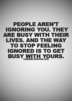 people aren't ignoring you they are busy with their lives and the way to stop feeling ignored is to get busy with yours