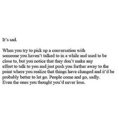 It's sad. When you try to pick up a conversation with someone you haven't talked to in a while and used to be close to, but you notice that they don't make any effort to talk to you and just push you further away to the point where you realise that things have changed and it'd be probably better to let go. People come and go, sadly. Even the ones you thought you'd never lose. Ex Best Friend Quotes, Fragile Dreams, Losing Friends Quotes, Personal Quotes, Quotes About Moving On, True Feelings