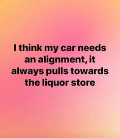 i think my car needs an alignment, it always pulls towards the liquor store quote