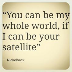 a quote from nickleback that reads you can be my whole world, if i can be your satellite