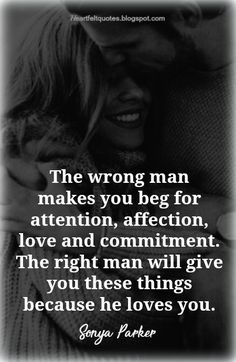 the wrong man makes you beg for attention, affection, love and commandment he right man will give you these things because he loves you