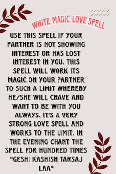 Use this spell if your partner is not showing interest or has lost interest in you. This spell will work its magic on your partner to such a limit whereby he/she will crave and want to be with you always. It's a very strong love spell and works to the limit. In the evening chant the spell for hundred times "GESHI KASHISH TARSAJ LAA" Spells For Couples, Spells For Love To Return, Spell To Make Him Want Only You Chant, Effective Love Spells, Strong Love Spells, Love Chants Spell, Think Of Me Spell Chant, Love Spell Chants That Work, Love Spells That Work Immediately Chant