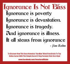 Jim Rohn Quotes "Ignorance is not bliss. Ignorance is poverty. Ignorance is devastation. Ignorance is tragedy. And ignorance is illness. It all stems from ignorance".. To Discover How A Once Homeless ‘Van Man’ Learned The Truth of This Jim Rohn Quote In A Simple 3 Step Formula That Took Him From Broke To Top Online Earner Click Here ==> http://socialmediabar.com/ignorance-is-not-bliss Ignorance Is Not Bliss, Ignorance Quotes, Being Ignored Quotes, Quotes Ideas, Network Marketing Business, Motivational Picture Quotes, Knowledge And Wisdom